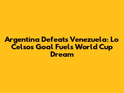Argentina Defeats Venezuela: Lo Celso's Goal Fuels World Cup Dream
