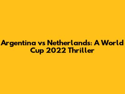 Argentina vs Netherlands: A World Cup 2022 Thriller