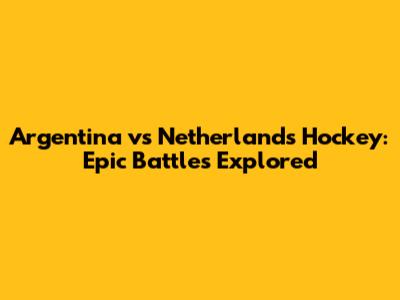 Argentina vs Netherlands Hockey: Epic Battles Explored