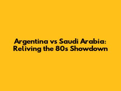 Argentina vs Saudi Arabia: Reliving the 80s Showdown
