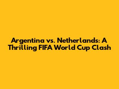 Argentina vs. Netherlands: A Thrilling FIFA World Cup Clash