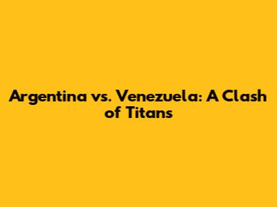 Argentina vs. Venezuela: A Clash of Titans