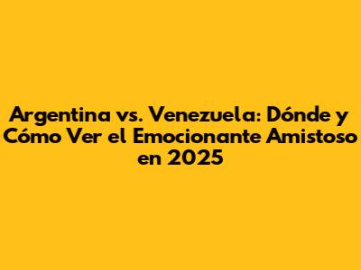 Argentina vs. Venezuela: Dónde y Cómo Ver el Emocionante Amistoso en 2025