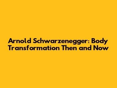 Arnold Schwarzenegger: Body Transformation Then and Now