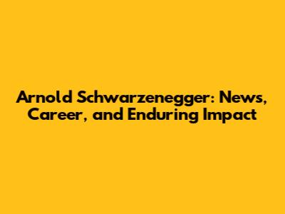 Arnold Schwarzenegger: News, Career, and Enduring Impact