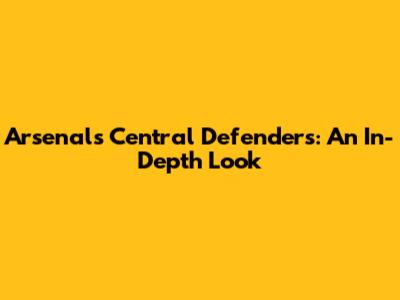 Arsenal's Central Defenders: An In-Depth Look
