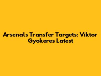 Arsenal's Transfer Targets: Viktor Gyokeres Latest