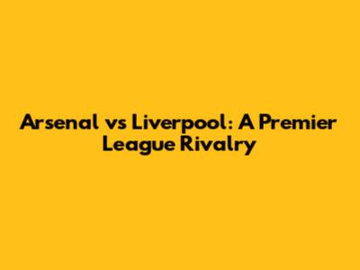 Arsenal vs Liverpool: A Premier League Rivalry