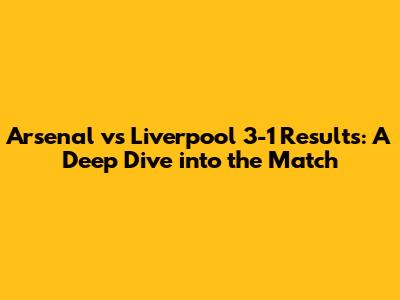 Arsenal vs Liverpool 3-1 Results: A Deep Dive into the Match