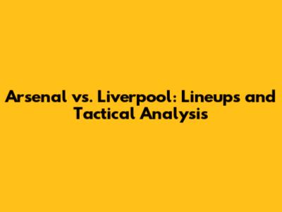 Arsenal vs. Liverpool: Lineups and Tactical Analysis