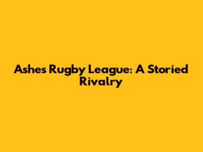 Ashes Rugby League: A Storied Rivalry