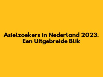 Asielzoekers in Nederland 2023: Een Uitgebreide Blik