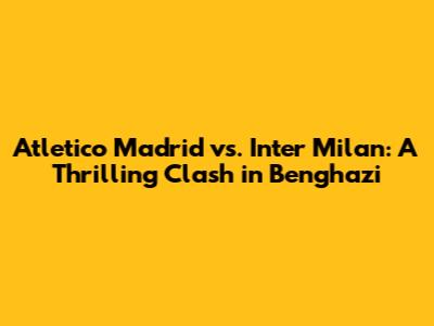 Atletico Madrid vs. Inter Milan: A Thrilling Clash in Benghazi