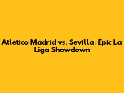 Atletico Madrid vs. Sevilla: Epic La Liga Showdown