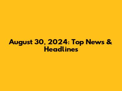 August 30, 2024: Top News & Headlines