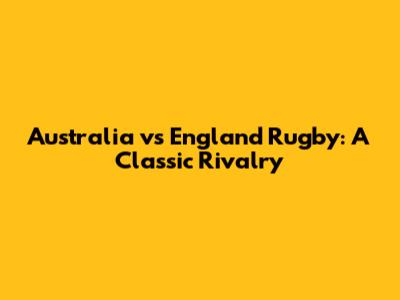 Australia vs England Rugby: A Classic Rivalry