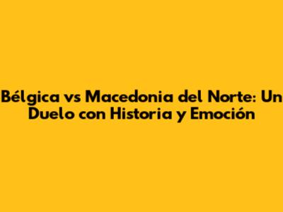 Bélgica vs Macedonia del Norte: Un Duelo con Historia y Emoción