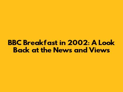 BBC Breakfast in 2002: A Look Back at the News and Views