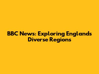 BBC News: Exploring England's Diverse Regions
