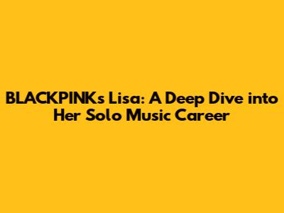 BLACKPINK's Lisa: A Deep Dive into Her Solo Music Career