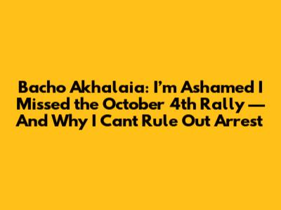 Bacho Akhalaia: I’m Ashamed I Missed the October 4th Rally — And Why I Can't Rule Out Arrest