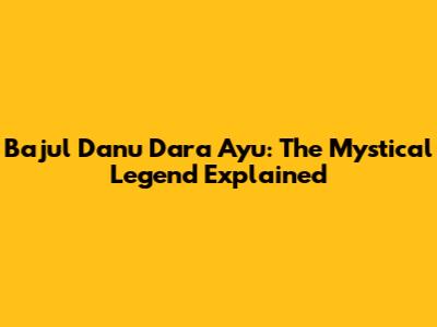 Bajul Danu Dara Ayu: The Mystical Legend Explained