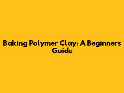 Baking Polymer Clay: A Beginner's Guide