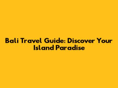 Bali Travel Guide: Discover Your Island Paradise
