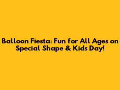 Balloon Fiesta: Fun for All Ages on Special Shape & Kids Day!