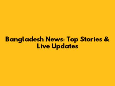 Bangladesh News: Top Stories & Live Updates
