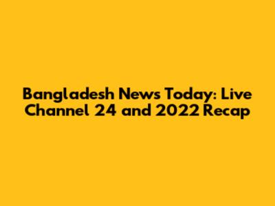 Bangladesh News Today: Live Channel 24 and 2022 Recap