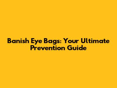Banish Eye Bags: Your Ultimate Prevention Guide