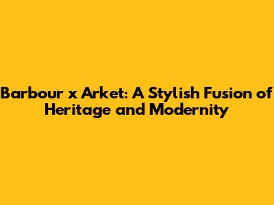 Barbour x Arket: A Stylish Fusion of Heritage and Modernity