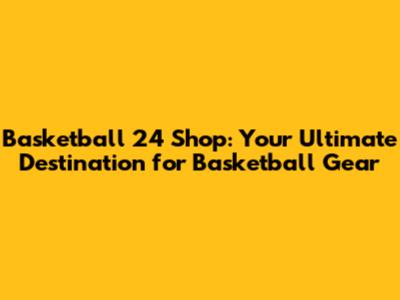 Basketball 24 Shop: Your Ultimate Destination for Basketball Gear