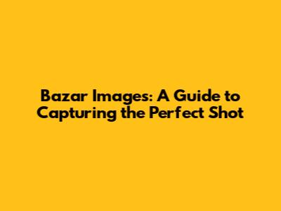 Bazar Images: A Guide to Capturing the Perfect Shot