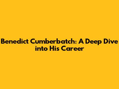 Benedict Cumberbatch: A Deep Dive into His Career