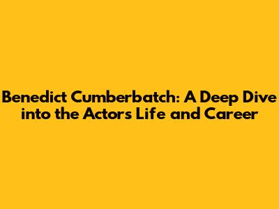 Benedict Cumberbatch: A Deep Dive into the Actor's Life and Career