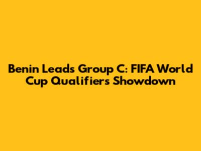 Benin Leads Group C: FIFA World Cup Qualifiers Showdown
