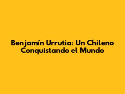 Benjamín Urrutia: Un Chileno Conquistando el Mundo