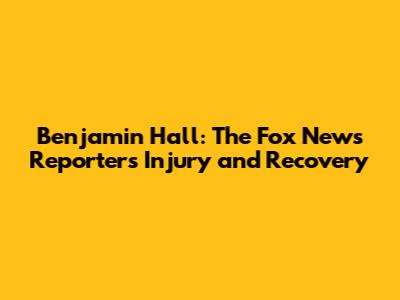Benjamin Hall: The Fox News Reporter's Injury and Recovery