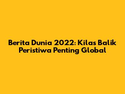 Berita Dunia 2022: Kilas Balik Peristiwa Penting Global