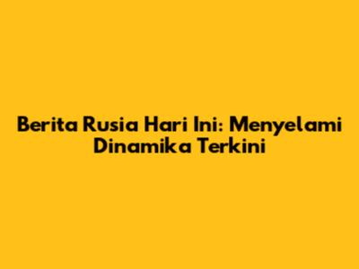 Berita Rusia Hari Ini: Menyelami Dinamika Terkini