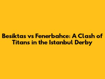 Besiktas vs Fenerbahce: A Clash of Titans in the Istanbul Derby