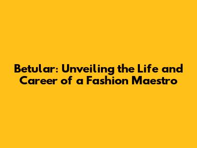 Betular: Unveiling the Life and Career of a Fashion Maestro