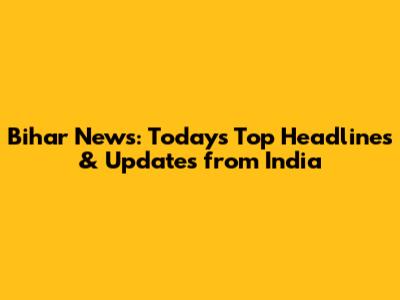 Bihar News: Today's Top Headlines & Updates from India