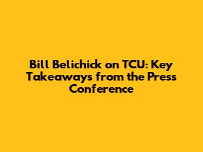 Bill Belichick on TCU: Key Takeaways from the Press Conference