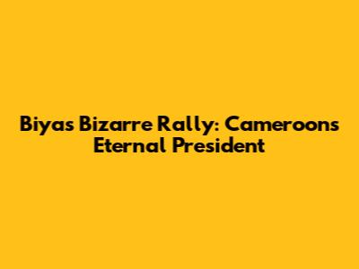 Biya's Bizarre Rally: Cameroon's Eternal President