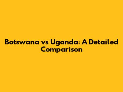Botswana vs Uganda: A Detailed Comparison
