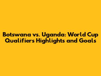 Botswana vs. Uganda: World Cup Qualifiers Highlights and Goals