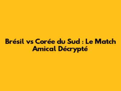 Brésil vs Corée du Sud : Le Match Amical Décrypté